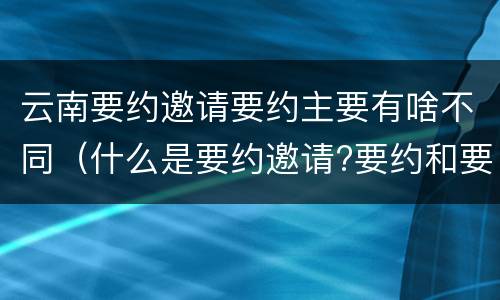 云南要约邀请要约主要有啥不同（什么是要约邀请?要约和要约邀请有哪些区别?）