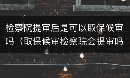 检察院提审后是可以取保候审吗（取保候审检察院会提审吗）