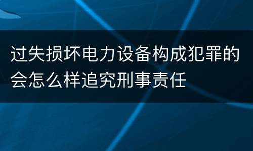 过失损坏电力设备构成犯罪的会怎么样追究刑事责任
