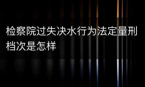 检察院过失决水行为法定量刑档次是怎样