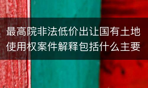 最高院非法低价出让国有土地使用权案件解释包括什么主要规定