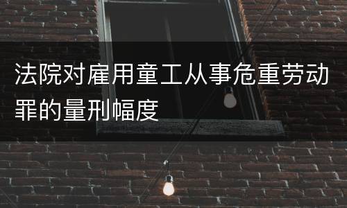 法院对雇用童工从事危重劳动罪的量刑幅度