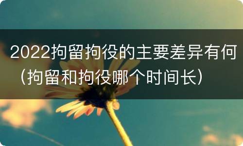 2022拘留拘役的主要差异有何（拘留和拘役哪个时间长）