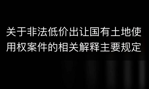 关于非法低价出让国有土地使用权案件的相关解释主要规定都有哪些