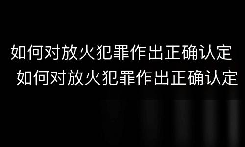 如何对放火犯罪作出正确认定 如何对放火犯罪作出正确认定