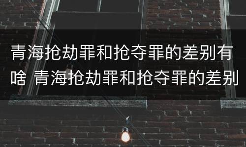 青海抢劫罪和抢夺罪的差别有啥 青海抢劫罪和抢夺罪的差别有啥区别
