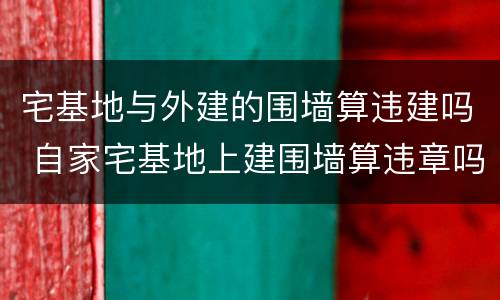 宅基地与外建的围墙算违建吗 自家宅基地上建围墙算违章吗