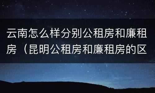 云南怎么样分别公租房和廉租房（昆明公租房和廉租房的区别）
