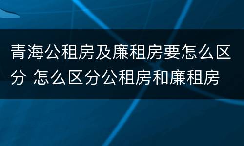 青海公租房及廉租房要怎么区分 怎么区分公租房和廉租房