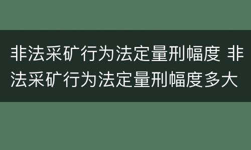非法采矿行为法定量刑幅度 非法采矿行为法定量刑幅度多大
