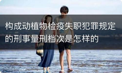 构成动植物检疫失职犯罪规定的刑事量刑档次是怎样的