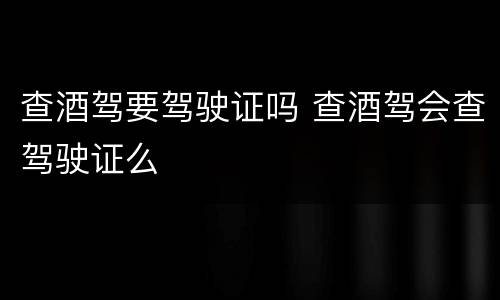 查酒驾要驾驶证吗 查酒驾会查驾驶证么
