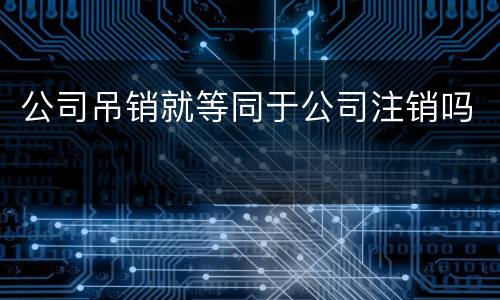公司吊销就等同于公司注销吗