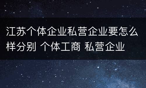 江苏个体企业私营企业要怎么样分别 个体工商 私营企业