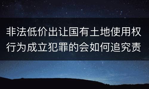 非法低价出让国有土地使用权行为成立犯罪的会如何追究责任