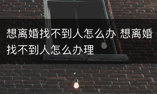 想离婚找不到人怎么办 想离婚找不到人怎么办理