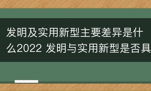 发明及实用新型主要差异是什么2022 发明与实用新型是否具有实用性