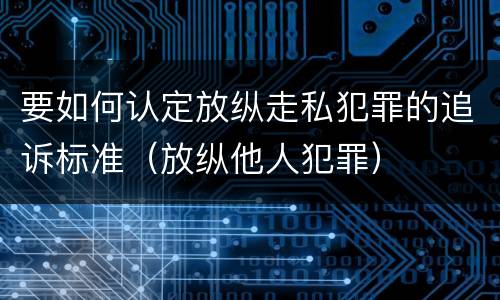要如何认定放纵走私犯罪的追诉标准（放纵他人犯罪）