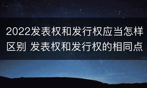 2022发表权和发行权应当怎样区别 发表权和发行权的相同点