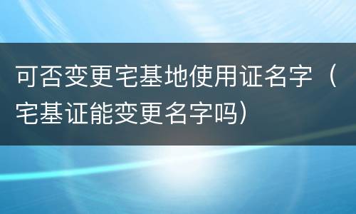 可否变更宅基地使用证名字（宅基证能变更名字吗）
