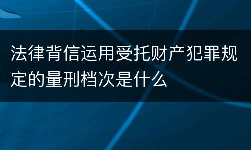 法律背信运用受托财产犯罪规定的量刑档次是什么