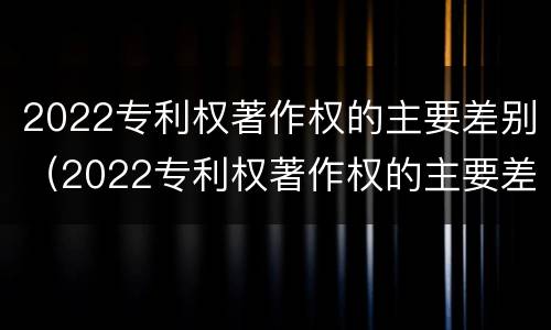 2022专利权著作权的主要差别（2022专利权著作权的主要差别有哪些）