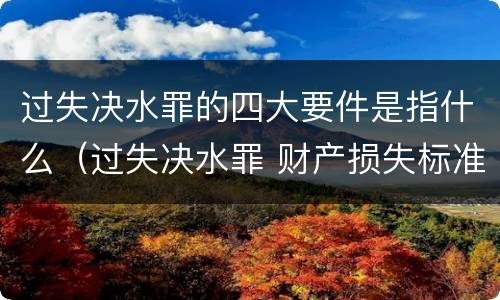 过失决水罪的四大要件是指什么（过失决水罪 财产损失标准）