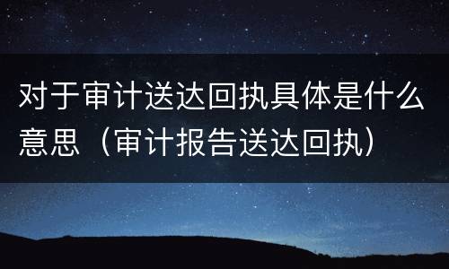 对于审计送达回执具体是什么意思（审计报告送达回执）