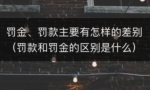 罚金、罚款主要有怎样的差别（罚款和罚金的区别是什么）