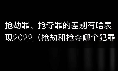 抢劫罪、抢夺罪的差别有啥表现2022（抢劫和抢夺哪个犯罪性质严重）