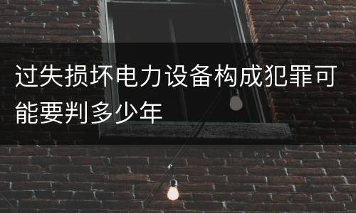 过失损坏电力设备构成犯罪可能要判多少年