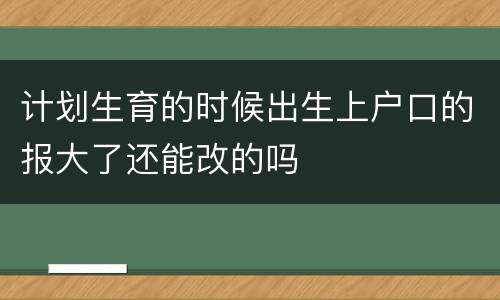 计划生育的时候出生上户口的报大了还能改的吗