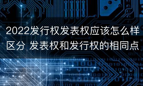 2022发行权发表权应该怎么样区分 发表权和发行权的相同点