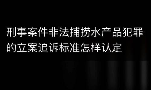刑事案件非法捕捞水产品犯罪的立案追诉标准怎样认定