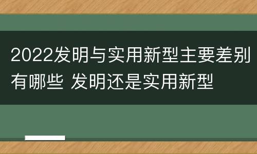 2022发明与实用新型主要差别有哪些 发明还是实用新型