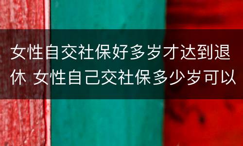 女性自交社保好多岁才达到退休 女性自己交社保多少岁可以领社保