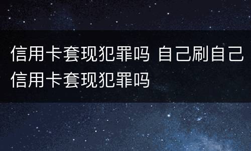 信用卡套现犯罪吗 自己刷自己信用卡套现犯罪吗