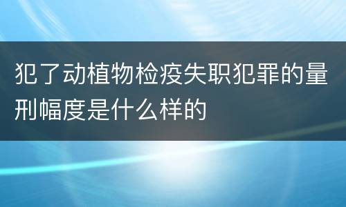 犯了动植物检疫失职犯罪的量刑幅度是什么样的