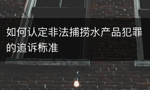 如何认定非法捕捞水产品犯罪的追诉标准