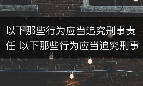 以下那些行为应当追究刑事责任 以下那些行为应当追究刑事责任