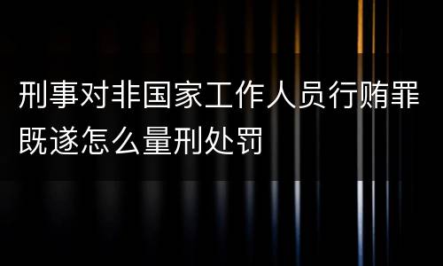 刑事对非国家工作人员行贿罪既遂怎么量刑处罚