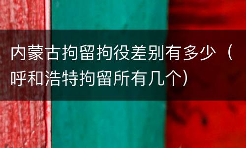 内蒙古拘留拘役差别有多少（呼和浩特拘留所有几个）