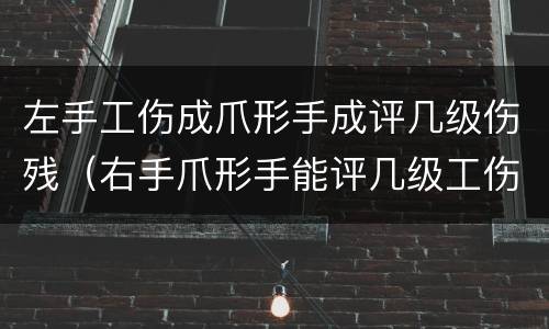 左手工伤成爪形手成评几级伤残（右手爪形手能评几级工伤吗）