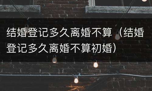 结婚登记多久离婚不算（结婚登记多久离婚不算初婚）