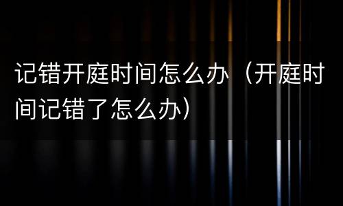 记错开庭时间怎么办（开庭时间记错了怎么办）
