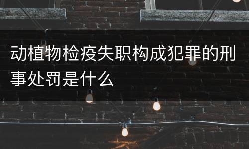动植物检疫失职构成犯罪的刑事处罚是什么