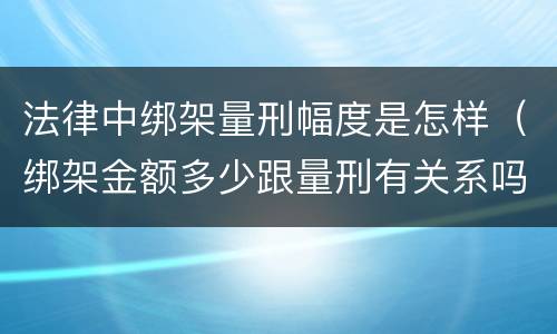 法律中绑架量刑幅度是怎样（绑架金额多少跟量刑有关系吗）