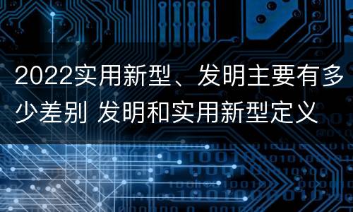 2022实用新型、发明主要有多少差别 发明和实用新型定义
