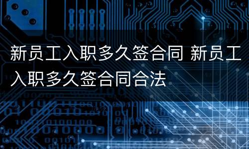 新员工入职多久签合同 新员工入职多久签合同合法