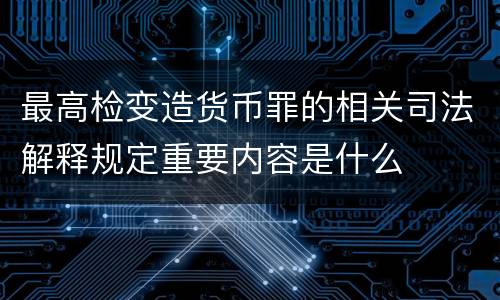 最高检变造货币罪的相关司法解释规定重要内容是什么